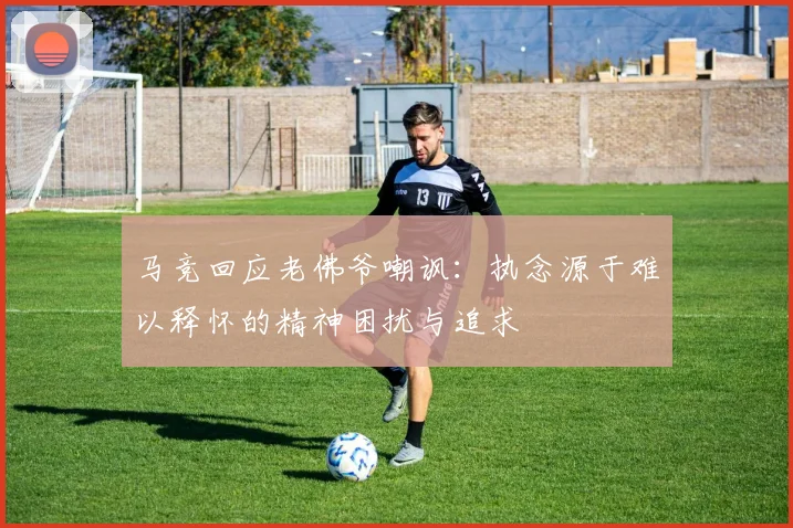 马竞回应老佛爷嘲讽：执念源于难以释怀的精神困扰与追求