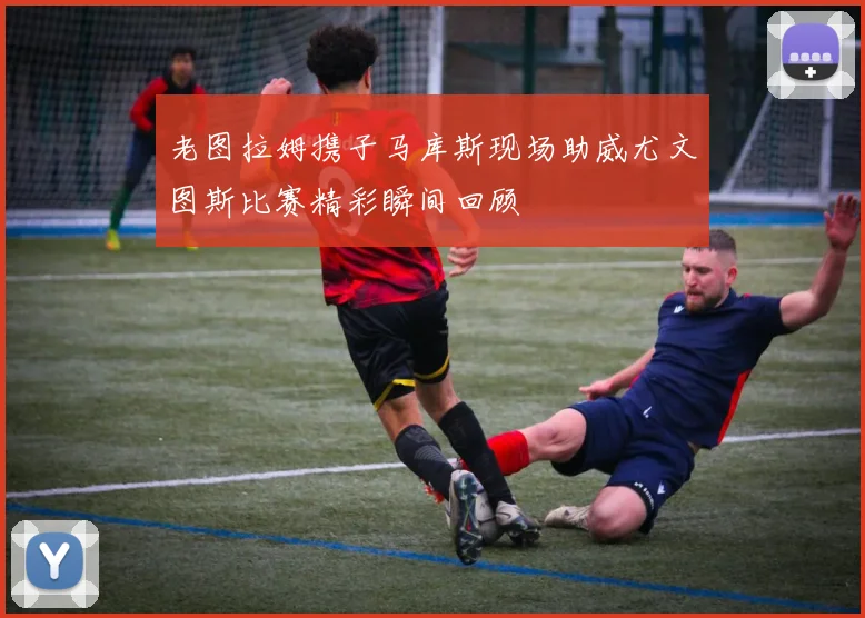 老图拉姆携子马库斯现场助威尤文图斯比赛精彩瞬间回顾