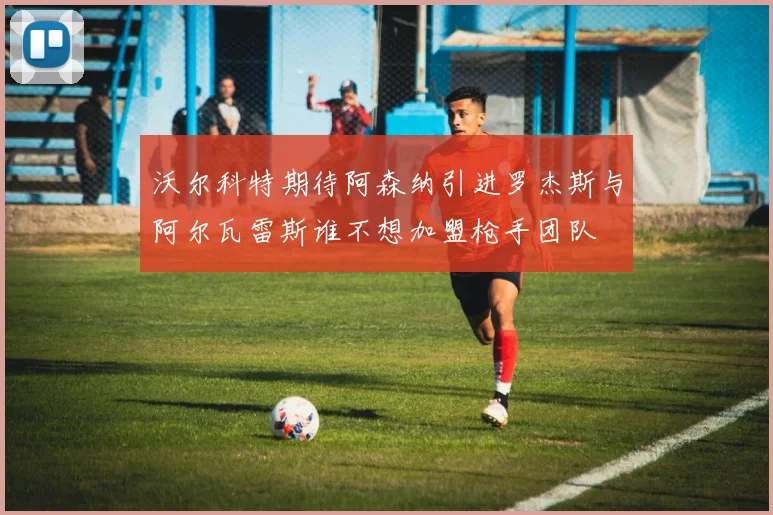 沃尔科特期待阿森纳引进罗杰斯与阿尔瓦雷斯谁不想加盟枪手团队