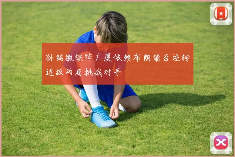孙铭徽缺阵广厦依赖布朗能否逆转连扳两局挑战对手