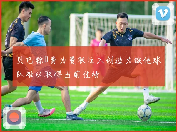 贝巴称B费为曼联注入创造力缺他球队难以取得当前佳绩